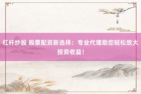 杠杆炒股 股票配资新选择：专业代理助您轻松放大投资收益！
