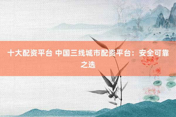 十大配资平台 中国三线城市配资平台：安全可靠之选