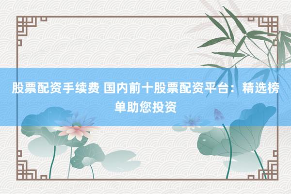 股票配资手续费 国内前十股票配资平台：精选榜单助您投资
