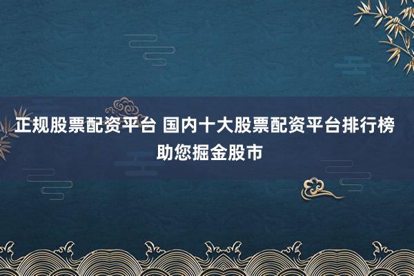 正规股票配资平台 国内十大股票配资平台排行榜  助您掘金股市