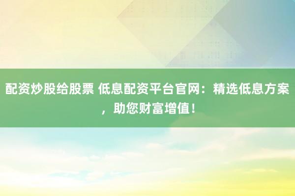 配资炒股给股票 低息配资平台官网：精选低息方案，助您财富增值！