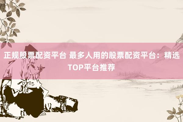 正规股票配资平台 最多人用的股票配资平台：精选TOP平台推荐