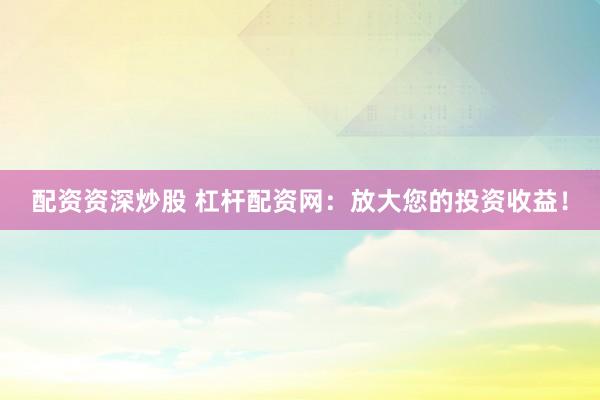 配资资深炒股 杠杆配资网：放大您的投资收益！