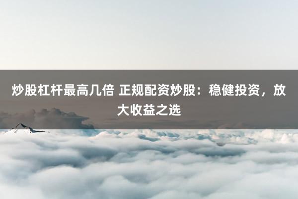炒股杠杆最高几倍 正规配资炒股：稳健投资，放大收益之选