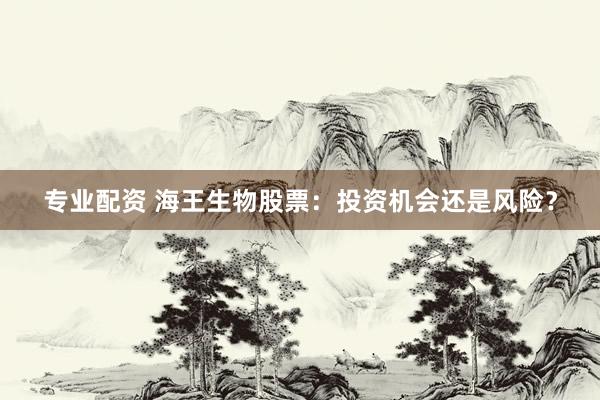 专业配资 海王生物股票：投资机会还是风险？